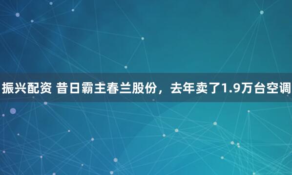 振兴配资 昔日霸主春兰股份，去年卖了1.9万台空调