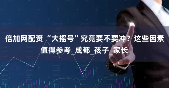 倍加网配资 “大摇号”究竟要不要冲？这些因素值得参考_成都_孩子_家长