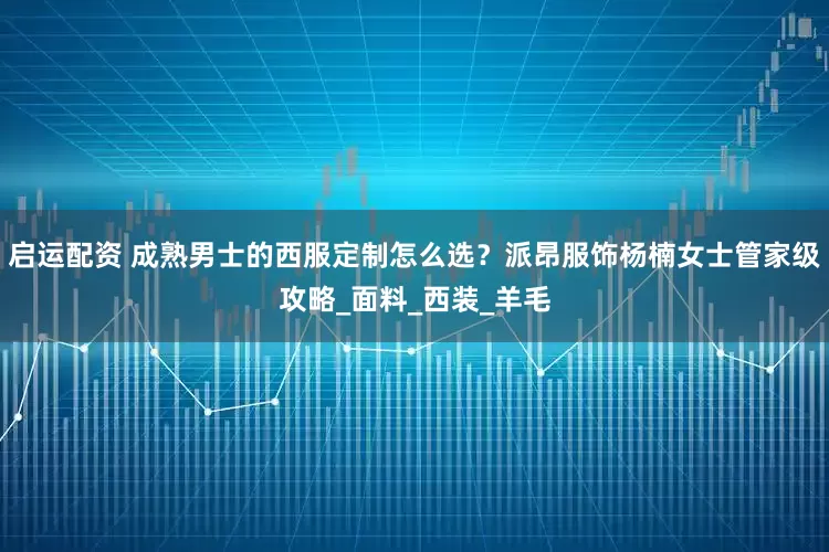 启运配资 成熟男士的西服定制怎么选？派昂服饰杨楠女士管家级攻略_面料_西装_羊毛