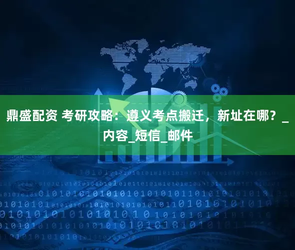 鼎盛配资 考研攻略：遵义考点搬迁，新址在哪？_内容_短信_邮件