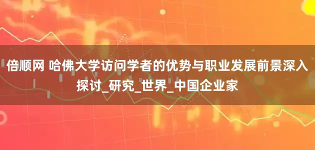 倍顺网 哈佛大学访问学者的优势与职业发展前景深入探讨_研究_世界_中国企业家