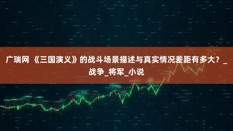 广瑞网 《三国演义》的战斗场景描述与真实情况差距有多大？_战争_将军_小说