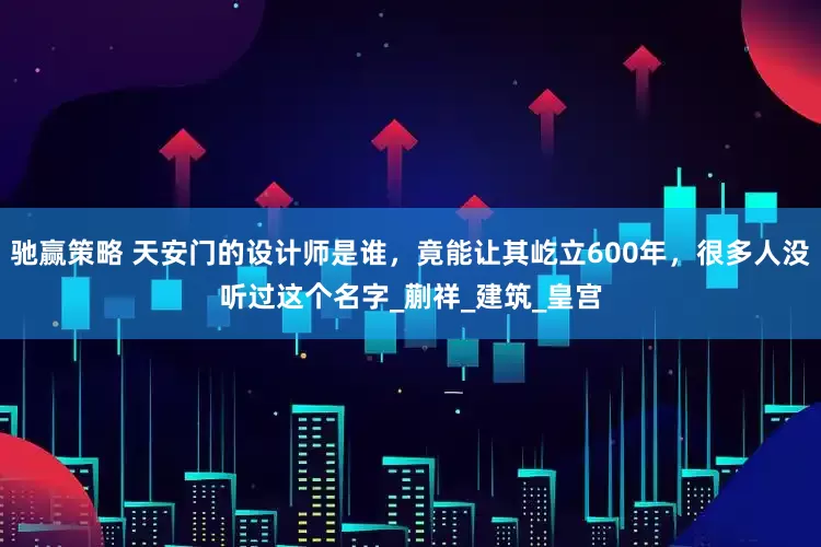 驰赢策略 天安门的设计师是谁，竟能让其屹立600年，很多人没听过这个名字_蒯祥_建筑_皇宫