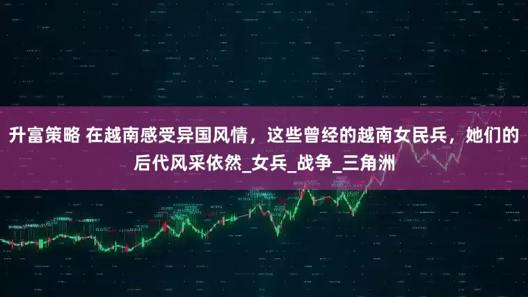 升富策略 在越南感受异国风情，这些曾经的越南女民兵，她们的后代风采依然_女兵_战争_三角洲