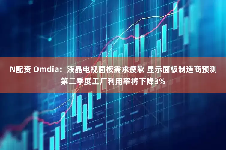 N配资 Omdia：液晶电视面板需求疲软 显示面板制造商预测第二季度工厂利用率将下降3%