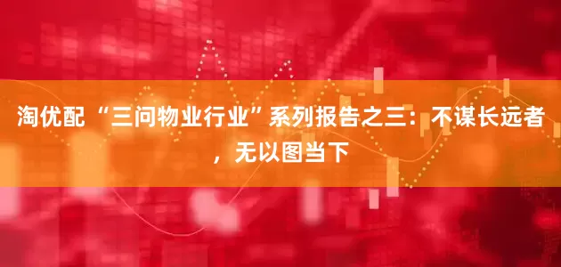 淘优配 “三问物业行业”系列报告之三：不谋长远者，无以图当下