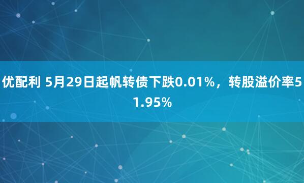 优配利 5月29日起帆转债下跌0.01%，转股溢价率51.95%