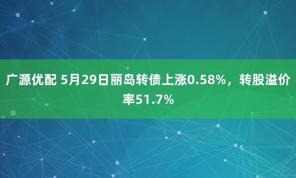 广源优配 5月29日丽岛转债上涨0.58%，转股溢价率51.7%