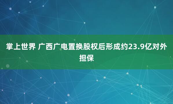 掌上世界 广西广电置换股权后形成约23.9亿对外担保