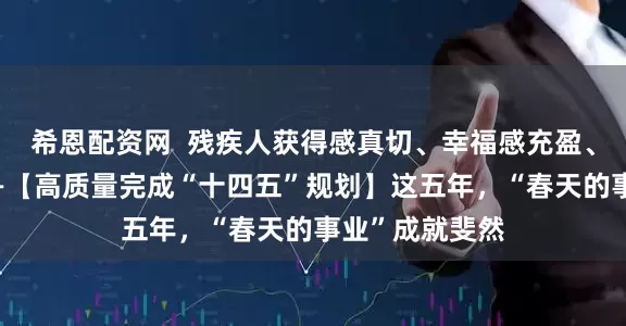 希恩配资网  残疾人获得感真切、幸福感充盈、安全感踏实——【高质量完成“十四五”规划】这五年，“春天的事业”成就斐然