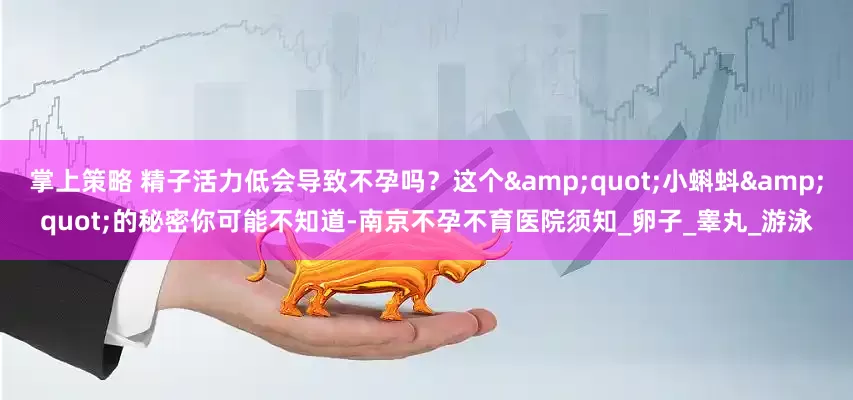 掌上策略 精子活力低会导致不孕吗？这个&quot;小蝌蚪&quot;的秘密你可能不知道-南京不孕不育医院须知_卵子_睾丸_游泳