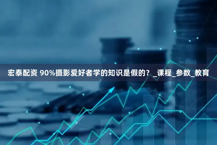 宏泰配资 90%摄影爱好者学的知识是假的？_课程_参数_教育