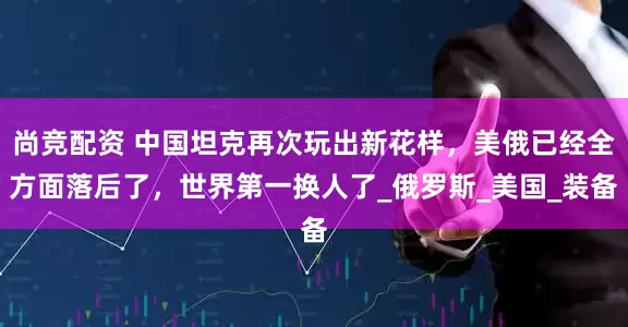 尚竞配资 中国坦克再次玩出新花样，美俄已经全方面落后了，世界第一换人了_俄罗斯_美国_装备