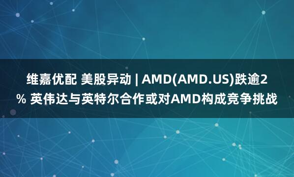 维嘉优配 美股异动 | AMD(AMD.US)跌逾2% 英伟达与英特尔合作或对AMD构成竞争挑战