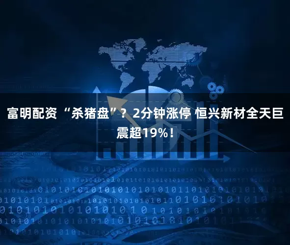 富明配资 “杀猪盘”？2分钟涨停 恒兴新材全天巨震超19%！