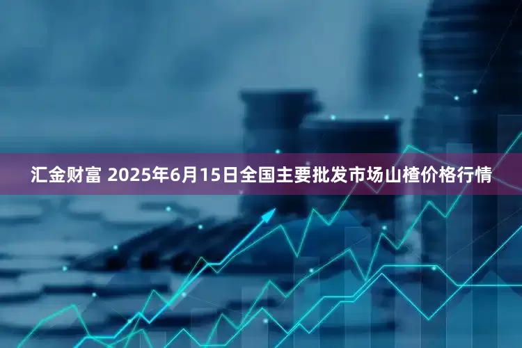汇金财富 2025年6月15日全国主要批发市场山楂价格行情