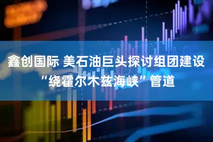 鑫创国际 美石油巨头探讨组团建设“绕霍尔木兹海峡”管道