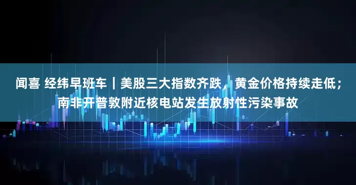 闻喜 经纬早班车｜美股三大指数齐跌，黄金价格持续走低；南非开普敦附近核电站发生放射性污染事故