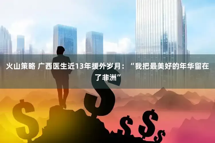 火山策略 广西医生近13年援外岁月：“我把最美好的年华留在了非洲”